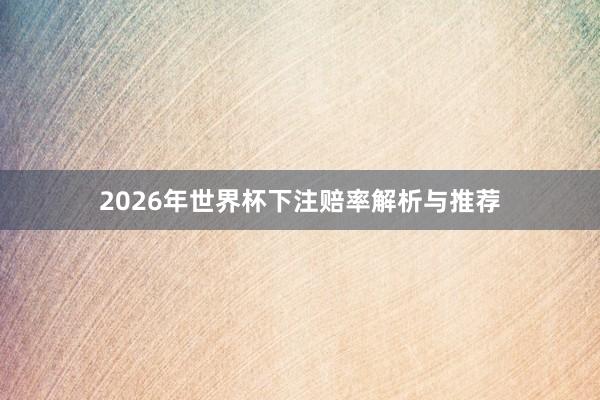 2026年世界杯下注赔率解析与推荐