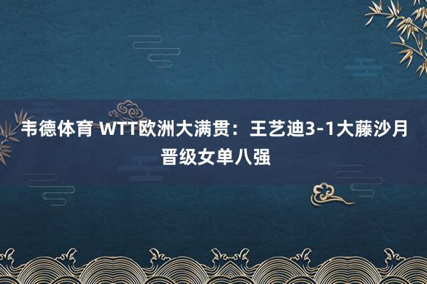 韦德体育 WTT欧洲大满贯：王艺迪3-1大藤沙月 晋级女单八强