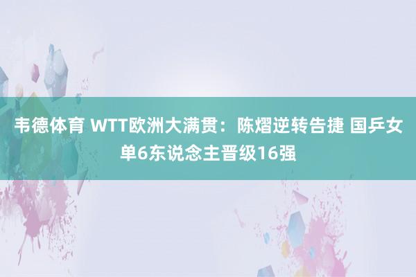 韦德体育 WTT欧洲大满贯：陈熠逆转告捷 国乒女单6东说念主晋级16强