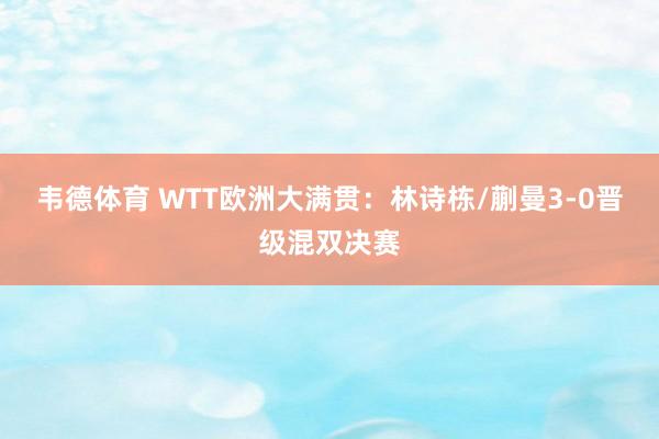韦德体育 WTT欧洲大满贯：林诗栋/蒯曼3-0晋级混双决赛